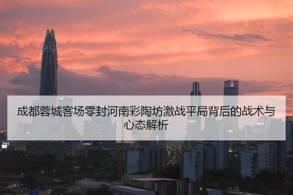 成都蓉城客场零封河南彩陶坊激战平局背后的战术与心态解析